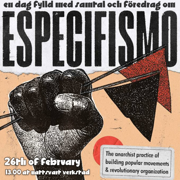 This is a picture showing a closed black fist raised in the air, clutching two flags, one black and one red. Above the fist a headline ripped from another document spells out "en dag fylld med samtal och föredrag om Especifismo". Below the fist the date "26th of february" followed by the line "13.00 at Nattsvart Verkstad" is written in a font created by the mujeres libres during the spanish revolution. On a superimposed sticker in the lower right corner the following text is printed: "The anarchist practice of building popular movements & revolutionary organization".